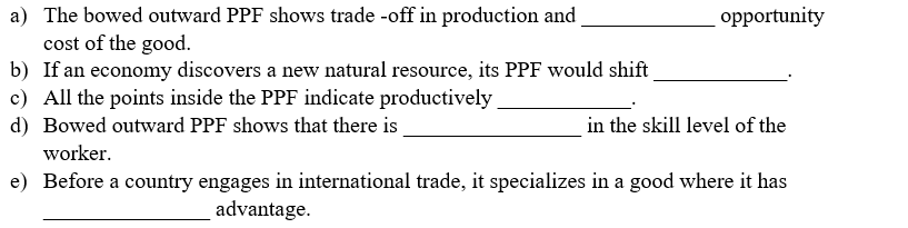 a) The bowed outward PPF shows trade -off in production and
cost of the good.
b) If an economy discovers a new natural resource, its PPF would shift
c) All the points inside the PPF indicate productively
d) Bowed outward PPF shows that there is
opportunity
in the skill level of the
worker.
e) Before a country engages in international trade, it specializes in a good where it has
advantage.
