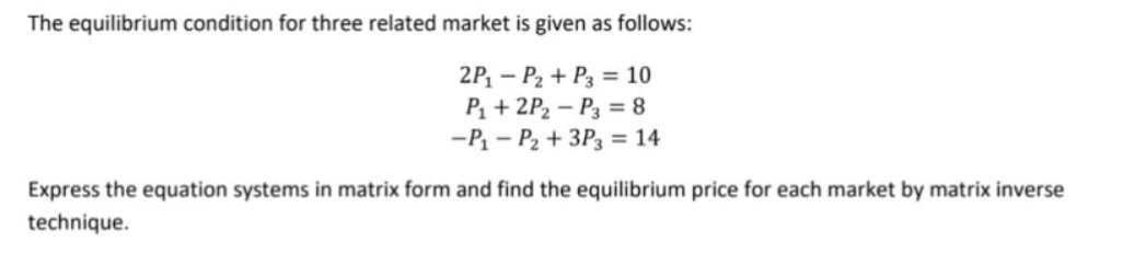 The equilibrium condition for three related market is given as follows:
2P, – P2 + P3 = 10
P, + 2P2 – P3 = 8
-P - P2 + 3P3 = 14
Express the equation systems in matrix form and find the equilibrium price for each market by matrix inverse
technique.
