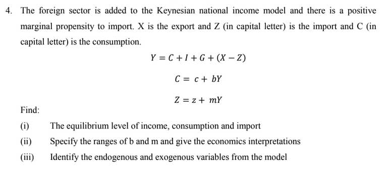 4. The foreign sector is added to the Keynesian national income model and there is a positive
marginal propensity to import. X is the export and Z (in capital letter) is the import and C (in
capital letter) is the consumption.
Y = C+1+G+ (X – Z)
C = c+ bY
Z = z + mY
Find:
(i)
The equilibrium level of income, consumption and import
(ii)
Specify the ranges of b and m and give the economics interpretations
(iii)
Identify the endogenous and exogenous variables from the model
