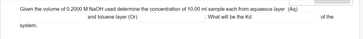 Given the volume of 0.2000 M NaOH used determine the concentration of 10.00 ml sample each from aquaeous layer (Aq)
and toluene layer (Or)
What will be the Kd
of the
system.
