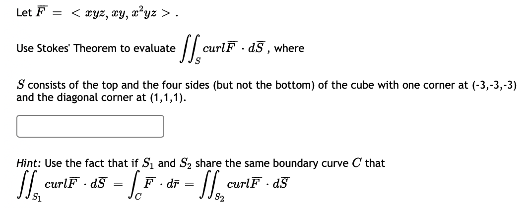 Let F = < xyz, xy, xʻyz > .
Use Stokes' Theorem to evaluate
curlF · dS , where
S consists of the top and the four sides (but not the bottom) of the cube with one corner at (-3,-3,-3)
and the diagonal corner at (1,1,1).
Hint: Use the fact that if S1 and S2 share the same boundary curve C that
curlF · dS
F· dī =
curlF · d§
