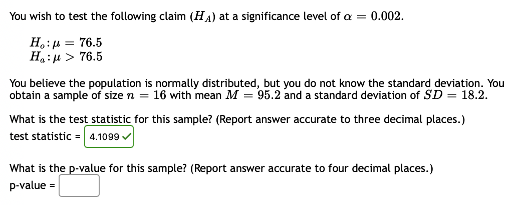 You wish to test the following claim (HA) at a significance level of a = 0.002.
H.:µ = 76.5
Ha: µ > 76.5
You believe the population is normally distributed, but you do not know the standard deviation. You
obtain a sample of size n = 16 with mean M = 95.2 and a standard deviation of SD = 18.2.
What is the test statistic for this sample? (Report answer accurate to three decimal places.)
test statistic =
4.1099 V
What is the p-value for this sample? (Report answer accurate to four decimal places.)
p-value =

