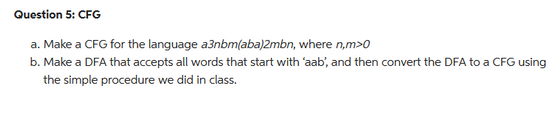 Question 5: CFG
a. Make a CFG for the language a3nbm(aba)2mbn, where n,m>0
b. Make a DFA that accepts all words that start with 'aab', and then convert the DFA to a CFG using
the simple procedure we did in class.