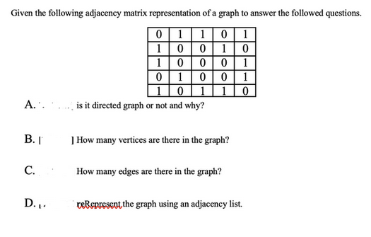 Given the following adjacency matrix representation of a graph to answer the followed questions.
0 1 1 0 1
100 10
A..
B. I
C.
D.₁.
1000 1
0 0 1
0
0 1
0 1 1
is it directed graph or not and why?
] How many vertices are there in the graph?
How many edges are there in the graph?
reRepresent the graph using an adjacency list.