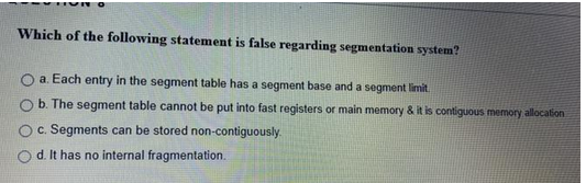 Which of the following statement is false regarding segmentation system?
O a. Each entry in the segment table has a segment base and a segment limit.
b. The segment table cannot be put into fast registers or main memory & it is contiguous memory allocation
c. Segments can be stored non-contiguously.
O d. It has no internal fragmentation.