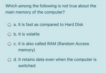 Which among the following is not true about the
main memory of the computer?
O a. It is fast as compared to Hard Disk
O b. It is volatile
O c. It is also called RAM (Random Access
memory)
O d. It retains data even when the computer is
switched