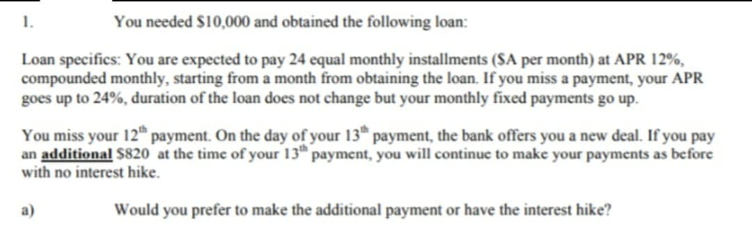 1.
You needed $10,000 and obtained the following loan:
Loan specifics: You are expected to pay 24 equal monthly installments (SA per month) at APR 12%,
compounded monthly, starting from a month from obtaining the loan. If you miss a payment, your APR
goes up to 24%, duration of the loan does not change but your monthly fixed payments go up.
You miss your 12th payment. On the day of your 13th payment, the bank offers you a new deal. If you pay
an additional $820 at the time of your 13th payment, you will continue to make your payments as before
with no interest hike.
a)
Would you prefer to make the additional payment or have the interest hike?