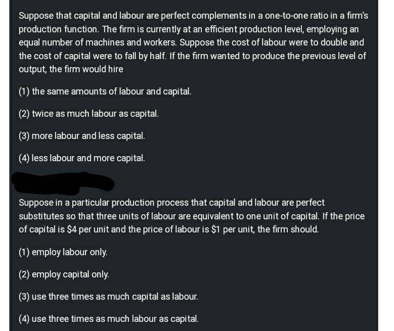 Suppose that capital and labour are perfect complements in a one-to-one ratio in a firm's
production function. The firm is currently at an efficient production level, employing an
equal number of machines and workers. Suppose the cost of labour were to double and
the cost of capital were to fall by half. If the firm wanted to produce the previous level of
output, the firm would hire
(1) the same amounts of labour and capital.
(2) twice as much labour as capital.
(3) more labour and less capital.
(4) less labour and more capital.
Suppose in a particular production process that capital and labour are perfect
substitutes so that three units of labour are equivalent to one unit of capital. If the price
of capital is $4 per unit and the price of labour is $1 per unit, the firm should.
(1) employ labour only.
(2) employ capital only.
(3) use three times as much capital as labour.
(4) use three times as much labour as capital.