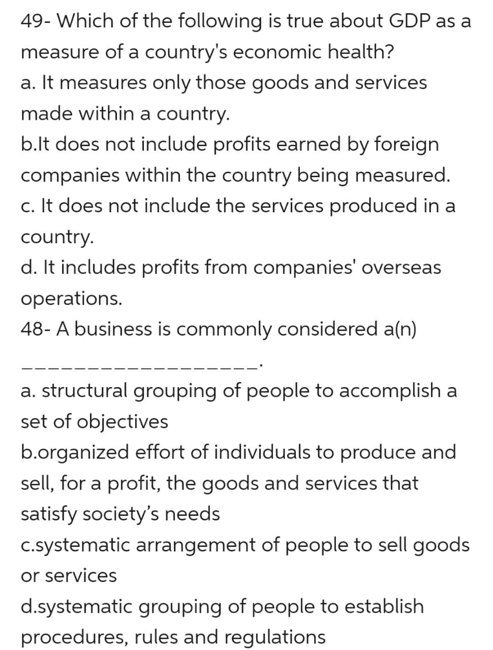 49- Which of the following is true about GDP as a
measure of a country's economic health?
a. It measures only those goods and services
made within a country.
b.lt does not include profits earned by foreign
companies within the country being measured.
c. It does not include the services produced in a
country.
d. It includes profits from companies' overseas
operations.
48- A business is commonly considered a(n)
a. structural grouping of people to accomplish a
set of objectives
b.organized effort of individuals to produce and
sell, for a profit, the goods and services that
satisfy society's needs
c.systematic arrangement of people to sell goods
or services
d.systematic grouping of people to establish
procedures, rules and regulations