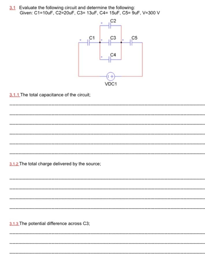 3.1 Evaluate the following circuit and determine the following:
Given: C1=10uF, C2=20UF, C3= 13UF, C4= 15uF, C5= 9uF, V=300 V
C2
C1
C3
C5
C4
I+)
VDC1
3.1.1 The total capacitance of the circuit;
3.1.2 The total charge delivered by the source;
3.1.3 The potential difference across C3;
