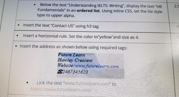 • Below the text "Understanding IELTS: Writing", display the text "HR
Fundamentals" in an ordered list. Using Inline CSS, set the list style
type to upper alpha.
2.5
• Insert the text "Contact US" using h3 tag.
• Insert a horizontal rule. Set the color to"yellow"and size as 4.
Insert the address as shown below using required tags:
Future Learn
Hawley Crescent
Website:www.futurelearn.com
21467345623
Link the text "vwww.futurelearn.com" to
https://www.futurelearn.com/
