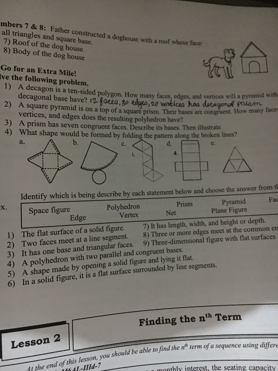 mbers 7 & 8: Father constructed a doghouse with a roof whose face:
all triangles and square base.
7) Roof of the dog house
8) Body of the dog house
Go for an Extra Mile!
Ive the following problem.
1) A decagon is a ten-sided polygon. How many faces, edges, and vertices will a pyramid wi
decagonal base have? 12 faces, 30 edges, 20 verkices has decagonol prlsm
2) A square pyramid is on a top of a square prism. Their bases are congruent. How many lace
vertices, and edges does the resulting polyhedron have?
3) A prism has seven congruent faces. Describe its bases. Then illustrate.
4) What shape would be formed by folding the pattern along the broken lines?
a.
b.
d.
e.
4.
Identify which is being describe by each statement below and choose the answer from th
Fac
Pyramid
Plane Figure
X.
Prism
Space figure
Edge
Polyhedron
Vertex
Net
7) It has length, width, and height or depth.
8) Three or more edges meet at the common en
9) Three-dimensional figure with flat surfaces
1) The flat surface of a solid figure.
2) Two faces meet at a line segment.
3) It has one base and triangular faces.
4) A polyhedron with two parallel and congruent bases.
5) A shape made by opening a solid figure and lying it flat.
6) In a solid figure, it is a flat surface surrounded by line segments.
Finding the nth Term
Lesson 2
1641-IId-7
L0 monthly interest, the seating capacity
