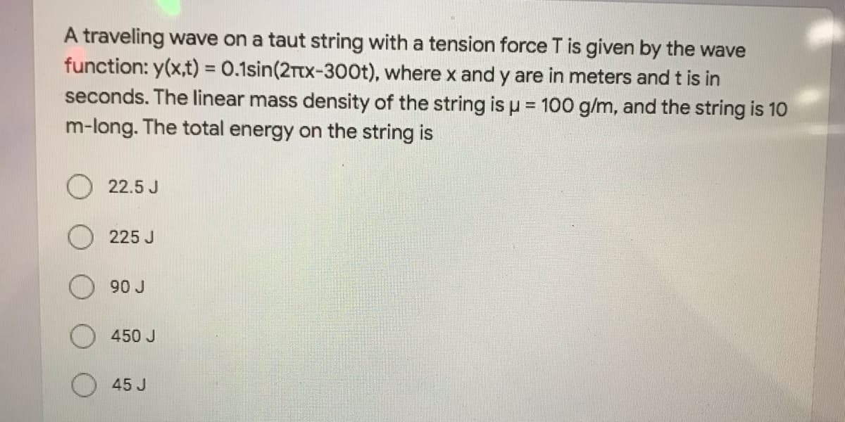 A traveling wave on a taut string with a tension force T is given by the wave
function: y(x,t) = 0.1sin(2Ttx-300t), where x and y are in meters and t is in
seconds. The linear mass density of the string is p = 100 g/m, and the string is 10
m-long. The total energy on the string is
%3D
22.5 J
225 J
90 J
450 J
45 J

