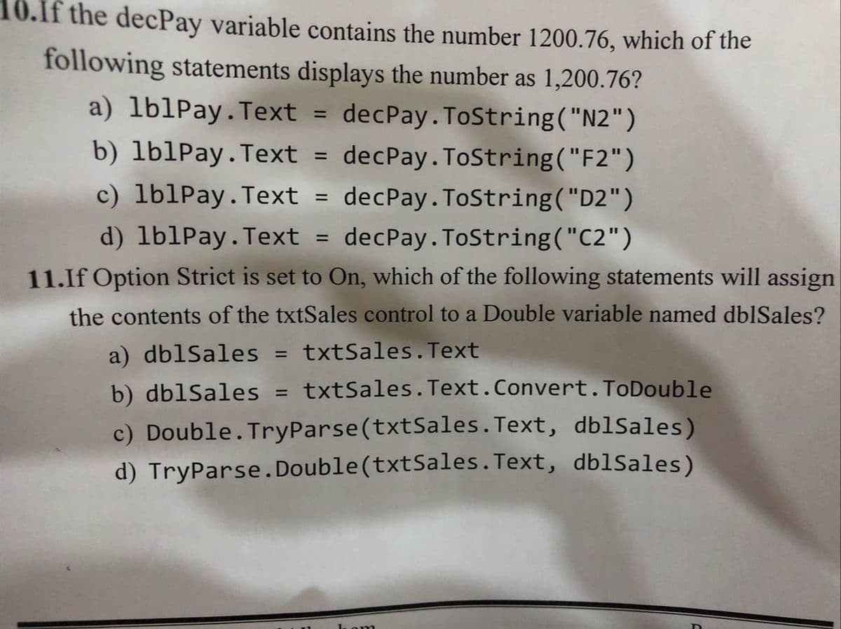 10.If the decPay variable contains the number 1200.76, which of the
following statements displays the number as 1,200.76?
a) lb1Pay.Text
decPay. ToString("N2")
b) lb1Pay.Text
decPay. ToString("F2")
c) lb1Pay.Text = decPay.ToString("D2")
d) lb1Pay.Text = decPay. ToString("C2")
11.If Option Strict is set to On, which of the following statements will assign
the contents of the txtSales control to a Double variable named dblSales?
a) dblSales = txtSales.Text
%3D
b) dblSales = txtSales. Text.Convert.ToDouble
%3D
c) Double.TryParse(txtSales. Text, dblSales)
d) TryParse.Double(txtSales.Text, dblSales)
