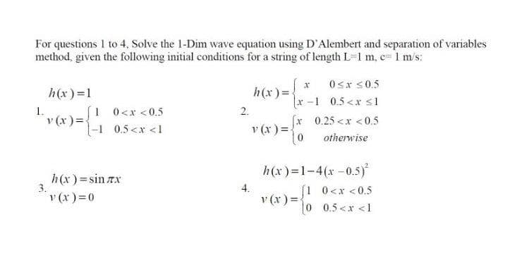 For questions I to 4, Solve the 1-Dim wave equation using D'Alembert and separation of variables
method, given the following initial conditions for a string of length L=1 m, c=1 m/s:
0sr s0.5
h(x)=
h(x) =1
1.
[1 0<x <0.5
v (x)=.
1-1 0.5<x <1
:-1 0.5<x s1
x 0.25 <x <0.5
2.
v (x ) =
otherwise
h(x) = sin rx
3.
v(x)=D0
h(x)=1-4(x-0.5)
[1 0<x <0.5
4.
v (x):
%3D
0 0.5<x <1
