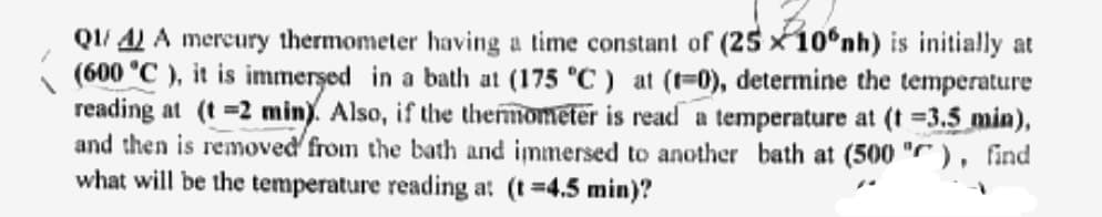 Q1/4) A mercury thermometer having a time constant of (25 x 10°nh) is initially at
(600 °C), it is immersed in a bath at (175 °C) at (1-0), determine the temperature
reading at (t=2 min). Also, if the thermometer is read a temperature at (t =3.5 min),
and then is removed from the bath and immersed to another bath at (500"), find
what will be the temperature reading at (t =4.5 min)?