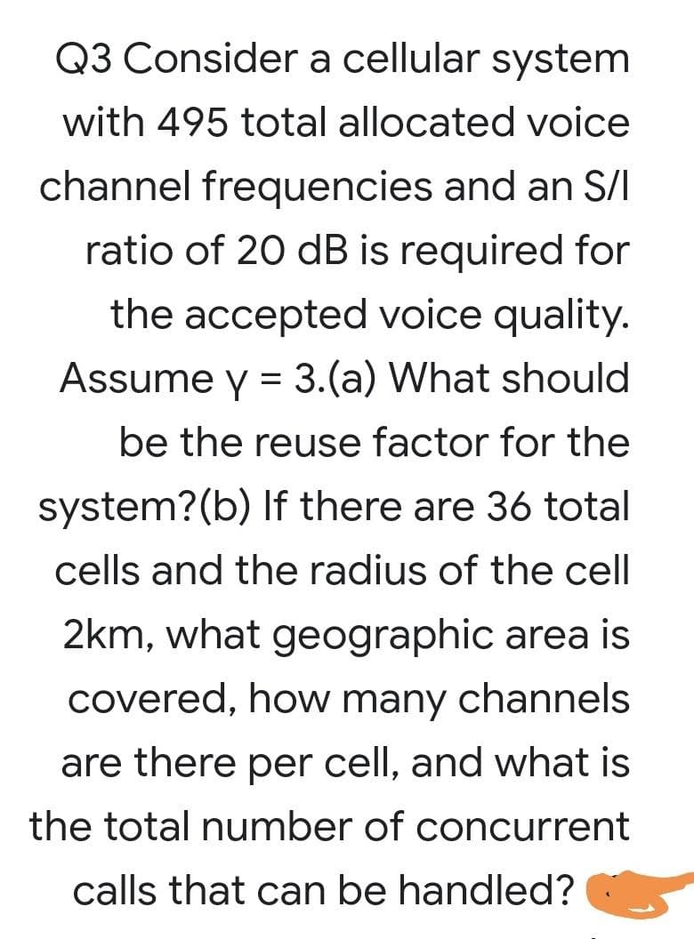 Q3 Consider a cellular system
with 495 total allocated voice
channel frequencies and an S/I
ratio of 20 dB is required for
the accepted voice quality.
Assume y = 3.(a) What should
be the reuse factor for the
system?(b) If there are 36 total
cells and the radius of the cell
2km, what geographic area is
covered, how many channels
are there per cell, and what is
the total number of concurrent
calls that can be handled?
