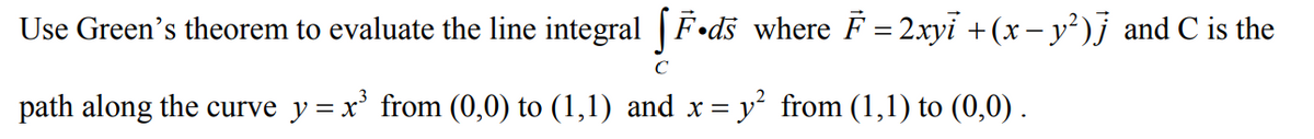 Use Green's theorem to evaluate the line integral | F•ds where F = 2xyi + (x – y²)j and C is the
C
path along the curve y= x' from (0,0) to (1,1) and x = y° from (1,1) to (0,0).
