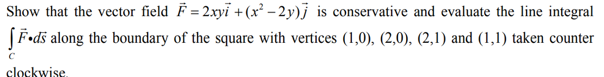 Show that the vector field F = 2xyi +(x² – 2y)j is conservative and evaluate the line integral
|F•ds along the boundary of the square with vertices (1,0), (2,0), (2,1) and (1,1) taken counter
C
clockwise.
