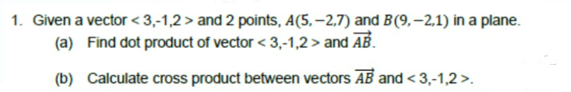 1. Given a vector < 3,-1,2 > and 2 points, A(5, –2,7) and B(9,–2,1) in a plane.
(a) Find dot product of vector < 3,-1,2 > and AB.
(b) Calculate cross product between vectors AB and < 3,-1,2 >.
