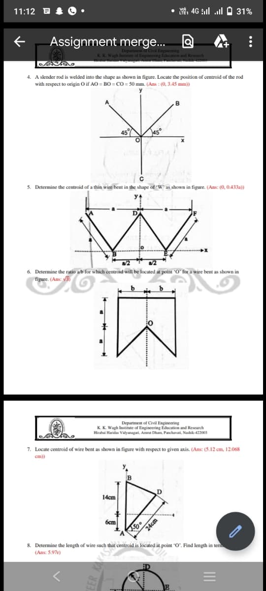 11:12
4G 31%
Assignment merge...
K. K. Wagh Institute of Engineering Education and Research
ova
4. A slender rod is welded into the shape shown in figure. Locate the position of centroid of the rod
with respect to origin O if AO = BO=CO= 50 mm. (Ans: (0, 3.45 mm))
45%
45°
5. Determine the centroid of a thin wire bent in the shape of 'W' as shown in figure. (Ans: (0, 0.433a))
W
6. Determine the ratio a/b for which centroid will be located at point 'O' for a wire bent as shown in
figure. (Ans: √3)
b
大
Department of Civil Engineering
K. K. Wagh Institute of Engineering Education and Research
Hirabai Haridas Vidyanagari, Amrut Dham, Panchavati, Nashik-422003
7. Locate centroid of wire bent as shown in figure with respect to given axis. (Ans: (5.12 cm, 12.068
cm))
B
D
14cm
6cm
A
8. Determine the length of wire such that centroid is located at point "O". Find length in term
(Ans: 5.97r)
..….…..
150
24cm
|||||