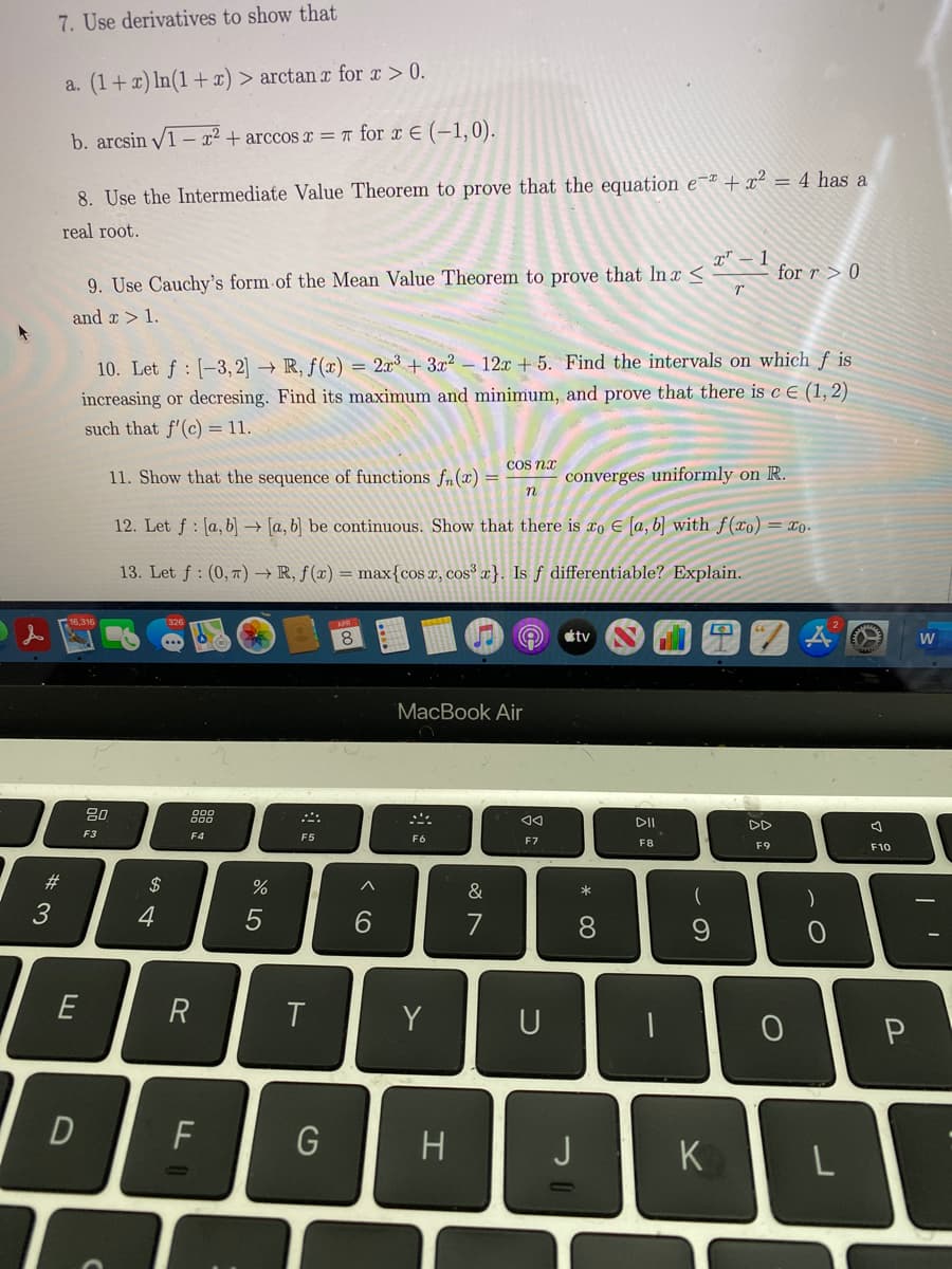 7. Use derivatives to show that
a. (1+x) In(1 +x) > arctan x for x > 0.
b. arcsin V1 – x² + arccos x = T for x E (-1,0).
8. Use the Intermediate Value Theorem to prove that the equation e~ª + x² = 4 has a
real root.
x" – 1
for r > 0
9. Use Cauchy's form of the Mean Value Theorem to prove that Inx <
and r > 1.
12x + 5. Find the intervals on which f is
10. Let f : [-3, 2] → R, ƒ(x) = 2r + 3x2
increasing or decresing. Find its maximum and minimum, and prove that there is c E (1,2)
such that f'(c) = 11.
COS na
11. Show that the sequence of functions fn(x) =
n
converges uniformly on R.
12. Let f : [a, b] → [a, b] be continuous. Show that there is xo E [a, b] with f(xo) = xo.
13. Let f : (0, 7) → R, ƒ (x) = max{cos x, cos³ x}. Is f differentiable? Explain.
8.
étv
MacBook Air
80
888
DD
F3
F4
F5
F6
F7
F8
F9
F10
%23
2$
&
*
3
4
6.
8.
9
R
Y
U
F
H
K
ト
