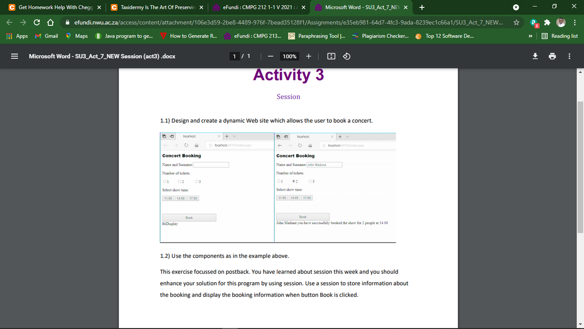 C Get Homework Help With Chegg X
C Taxidermy Is The Art Of Preservin x
eFundi : CMPG 212 1-1 V 2021:
/ X
Microsoft Word - SU3_Act_7_NEV X
A efundi.nwu.ac.za/access/content/attachment/106e3d59-2be8-4489-976f-7bead35128f1/Assignments/e35eb981-64d7-4fc3-9ada-8239ec1c66a1/SU3_Act_7_NEW...
I Apps M Gmail
Maps B Java program to ge.
How to Generate R..
eFundi : CMPG 213...
P Paraphrasing Tool ..
- Plagiarism Checker.
O Top 12 Software De..
E Reading list
>>
Microsoft Word - SU3_Act_7_NEW Session (act3).docx
1 / 1
+ | 8 O
100%
Activity 3
Session
1.1) Design and create a dynamic Web site which allows the user to book a concert.
localhost
x +
localhost
+
O localhost 19793/ndex.asp
O localhost793/ndecasp
Concert Booking
Concert Booking
Name and Sumame
Name and Surname: John Maduna
Number of tickets:
Number of tickets:
01
02
03
01
•2
03
Select show time
Select show time
11.00 14.00 17.00
11.00 14.00 17.00
Book
Book
IbIDisplay
John Maduna you have saccessfully booked the show for 2 people at l14:00
1.2) Use the components as in the example above.
This exercise focussed on postback. You have learned about session this week and you should
enhance your solution for this program by using session. Use a session to store information about
the booking and display the booking information when button Book is clicked.
