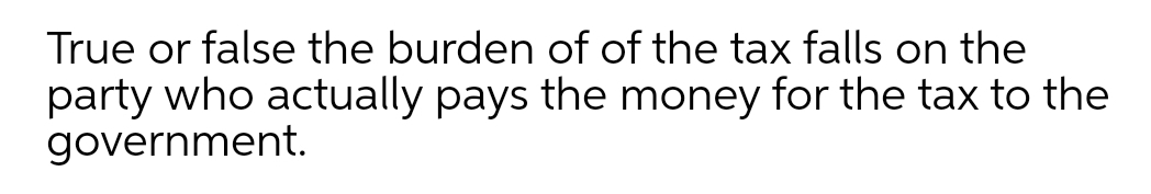 True or false the burden of of the tax falls on the
party who actually pays the money for the tax to the
government.
