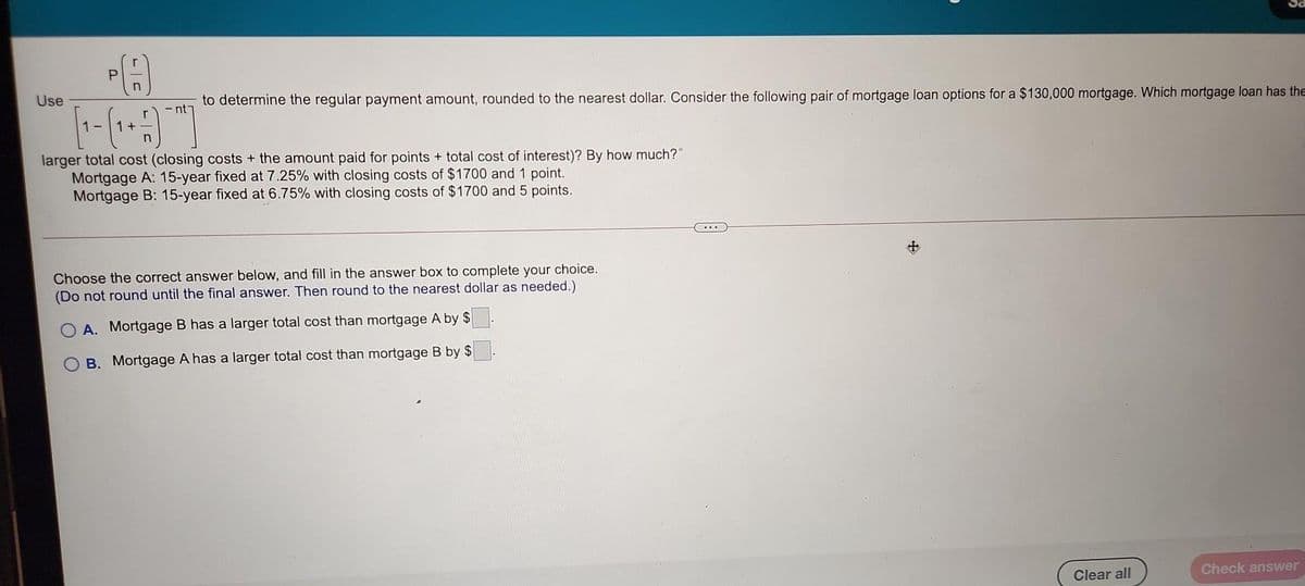 to determine the regular payment amount, rounded to the nearest dollar. Consider the following pair of mortgage loan options for a $130,000 mortgage. Which mortgage loan has theE
nt7
Use
1-
larger total cost (closing costs + the amount paid for points + total cost of interest)? By how much?"
Mortgage A: 15-year fixed at 7.25% with closing costs of $1700 and 1 point.
Mortgage B: 15-year fixed at 6.75% with closing costs of $1700 and 5 points.
中
Choose the correct answer below, and fill in the answer box to complete your choice.
(Do not round until the final answer. Then round to the nearest dollar as needed.)
O A. Mortgage B has a larger total cost than mortgage A by $
B. Mortgage A has a larger total cost than mortgage B by $
Check answer
Clear all
