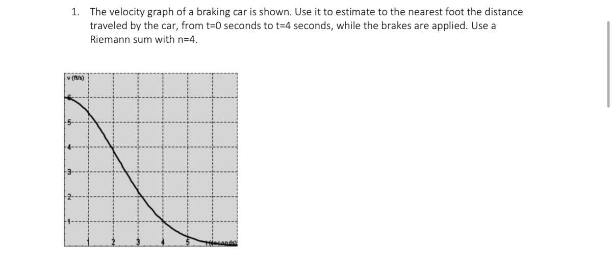 1. The velocity graph of a braking car is shown. Use it to estimate to the nearest foot the distance
traveled by the car, from t-0 seconds to t=4 seconds, while the brakes are applied. Use a
Riemann sum with n=4.
v (ft/s)
