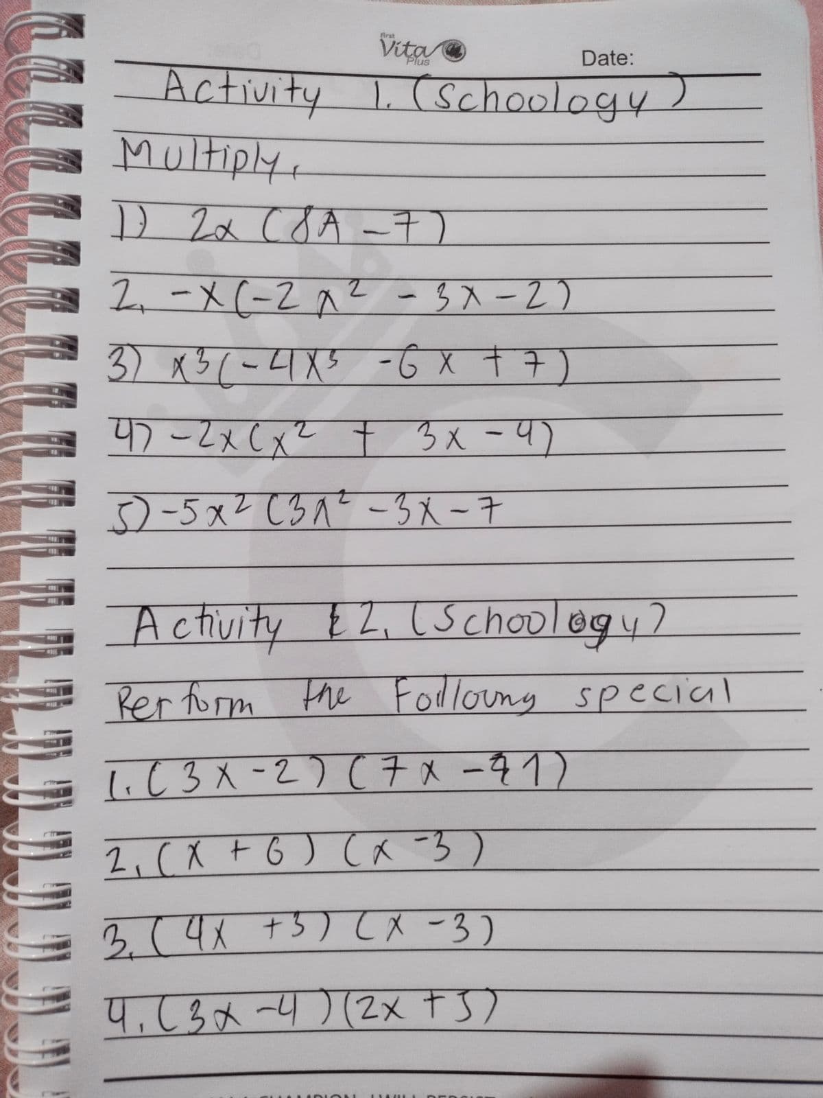 義rat
Vita
Plus
Date:
Activity L (schoology)
Multiply,
1.
D 2x cdA -7)
2.-X(-2^2
-3入-2)
3) x3(-4X5 -Ġ X +7)
4)-2x(x² t
3x-4)
3)-5x? (3^? -3 X -7
Activi
ty EZ, (Schoology?
Rer form the Fodlouny special
1.C3メ-2) (チxータ1)
2,(X + 6) (a -3)
3.(4
+5) てメ-3)
4,63x-4)(2x t S)
LLL
