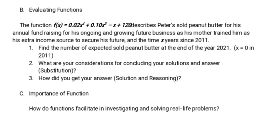 B. Evaluating Functions
The function f(x) = 0.02x² + 0.10x² –x+ 120describes Peter's sold peanut butter for his
annual fund raising for his ongoing and growing future business as his mother trained him as
his extra income source to secure his future, and the time xyears since 2011.
1. Find the number of expected sold peanut butter at the end of the year 2021. (x = O in
2011)
2. What are your considerations for concluding your solutions and answer
(Substitution)?
3. How did you get your answer (Solution and Reasoning)?
C. Importance of Function
How do functions facilitate in investigating and solving real-life problems?
