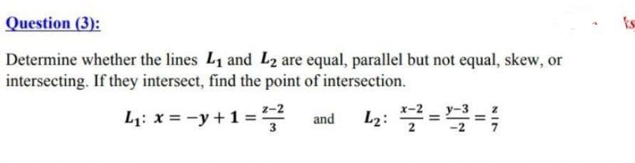 Question (3):
ks
Determine whether the lines L1 and L2 are equal, parallel but not equal, skew, or
intersecting. If they intersect, find the point of intersection.
z-2
y-3
L: x = -y+1 =
and
3
