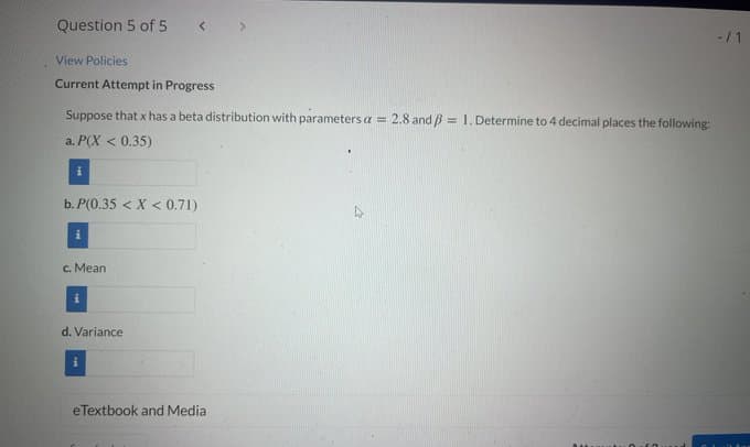 Question 5 of 5
-/1
View Policies
Current Attempt in Progress
Suppose that x has a beta distribution with parameters a = 2.8 and B = 1. Determine to 4 decimal places the following:
a. P(X < 0.35)
b. P(0.35 < X < 0.71)
c. Mean
d. Variance
eTextbook and Media
