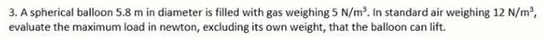 3. A spherical balloon 5.8 m in diameter is filled with gas weighing 5 N/m. In standard air weighing 12 N/m²,
evaluate the maximum load in newton, excluding its own weight, that the balloon can lift.
