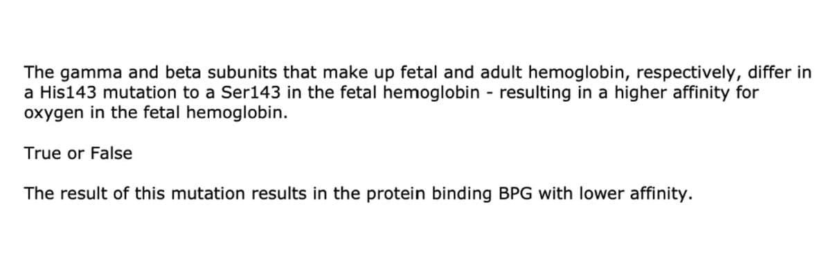 The gamma and beta subunits that make up fetal and adult hemoglobin, respectively, differ in
a His143 mutation to a Ser143 in the fetal hemoglobin - resulting in a higher affinity for
oxygen in the fetal hemoglobin.
True or False
The result of this mutation results in the protein binding BPG with lower affinity.
