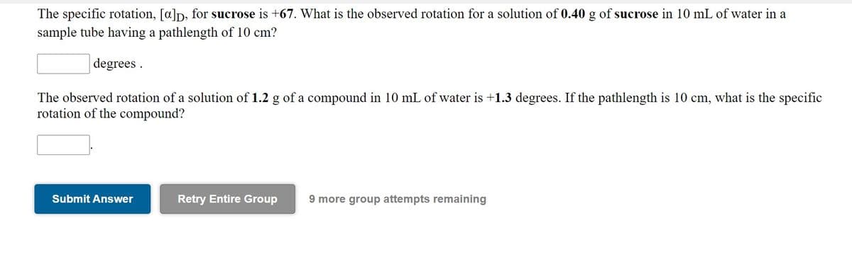 The specific rotation, [a]p, for sucrose is +67. What is the observed rotation for a solution of 0.40 g of sucrose in 10 mL of water in a
sample tube having a pathlength of 10 cm?
degrees .
The observed rotation of a solution of 1.2 g of a compound in 10 mL of water is +1.3 degrees. If the pathlength is 10 cm, what is the specific
rotation of the compound?
Submit Answer
Retry Entire Group
9 more group attempts remaining
