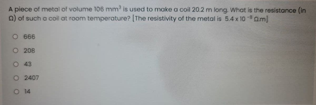 A piece of metal of volume 106 mm3 is used to make a coil 20.2 m long. What is the resistance (in
2) of such a coil at room temperature? (The resistivity of the metal is 5.4 x 10 8 0m]
O 666
O 208
O 43
O2407
O 14
