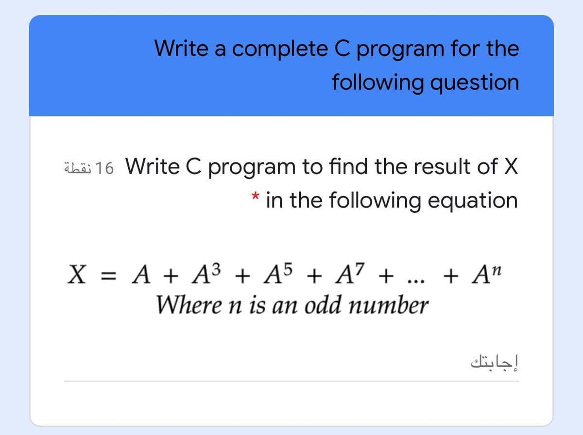 Write a complete C program for the
following question
Lä 16 Write C program to find the result of X
* in the following equation
X = A + A3 + A5 + A7 +
Where n is an odd number
+ A"
...
إجابتك
