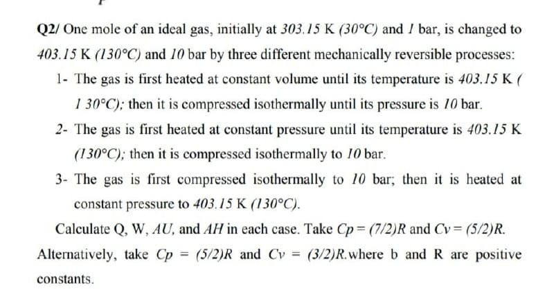 Q2/ One mole of an ideal gas, initially at 303.15 K (30°C) and I bar, is changed to
403.15 K (130°C) and 10 bar by three different mechanically reversible processes:
1- The gas is first heated at constant volume until its temperature is 403.15K(
1 30°C); then it is compressed isothermally until its pressure is 10 bar.
2- The gas is first heated at constant pressure until its temperature is 403.15 K
(130°C); then it is compressed isothermally to 10 bar.
3- The gas is first compressed isothermally to 10 bar; then it is heated at
constant pressure to 403.15 K (130°C).
Calculate Q, W, AU, and AH in each case. Take Cp = (7/2)R and Cv= (5/2)R.
Alternatively, take Cp = (5/2)R and Cv = (3/2)R.where b and R are positive
%3D
%3D
constants.
