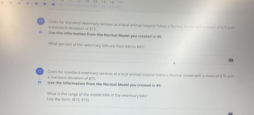 13
14
15
16
17
10
Costs for standard veterinary services at a local animal hospital follow a Normal model with a mean of $70 and
a standard deviation of $15.
4
Use the information from the Normal Model you created in #9.
What percent of the veterinary bills are from $40 to $85?
11
Costs for standard veterinary services at a local animal hospital follow a Normal model with a mean of $70 and
a standard deviation of $15.
4
Use the information from the Normal Model you created in #9.
What is the range of the middle 68% of the veterinary bills?
Use the form: ($10, $15)
