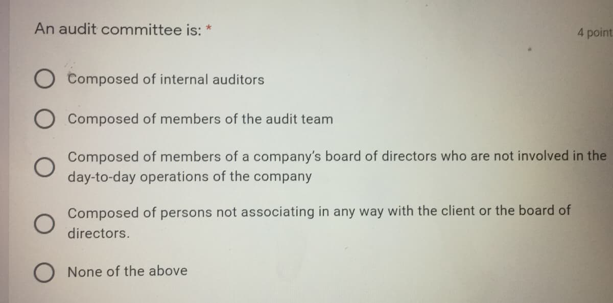 An audit committee is: *
4 point.
O Composed of internal auditors
Composed of members of the audit team
Composed of members of a company's board of directors who are not involved in the
day-to-day operations of the company
Composed of
persons not associating in any way with the client or the board of
directors.
O None of the above
