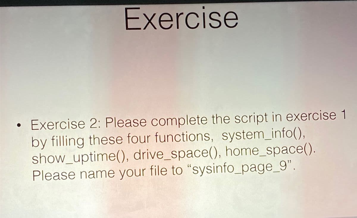 Exercise
• Exercise 2: Please complete the script in exercise 1
by filling these four functions, system_info(),
show_uptime(), drive_space(), home_space().
Please name your file to "sysinfo_page_9".
