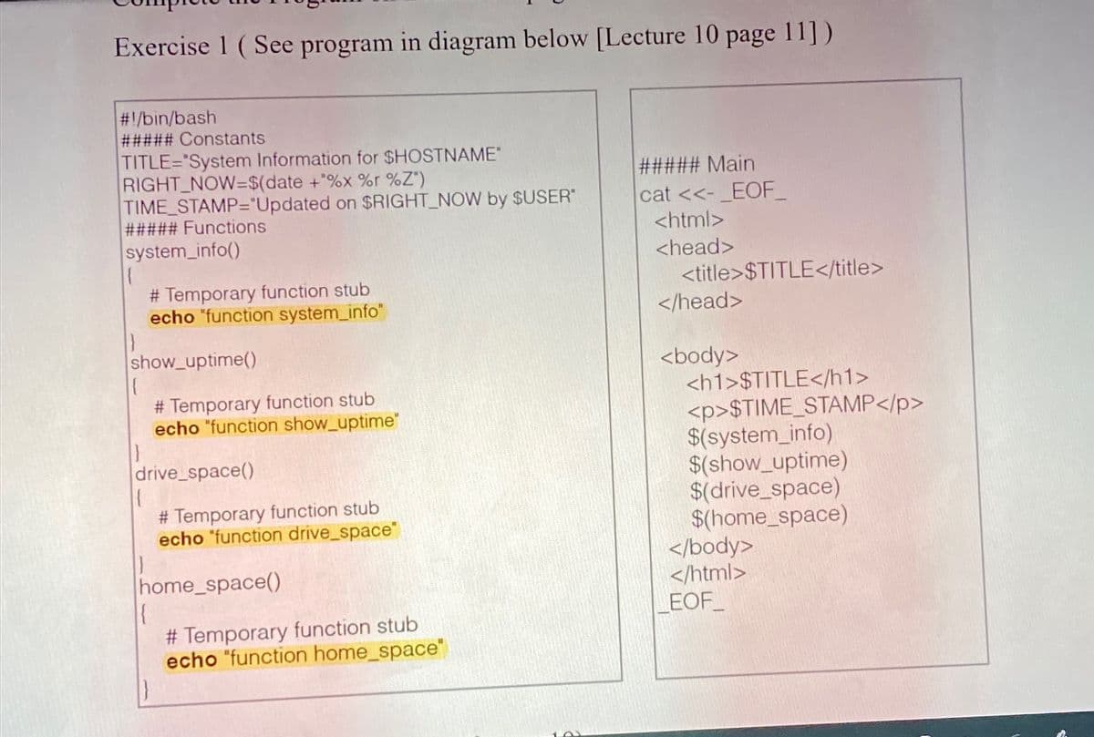 Exercise 1 ( See program in diagram below [Lecture 10 page 11])
#!/bin/bash
##### Constants
TITLE="System Information for $HOSTNAME"
RIGHT_NOW=$(date +%x %r %Z")
TIME_STAMP="Updated on $RIGHT_NOW by $USER
##### Functions
system_info()
##### Main
cat <<-_EOF_
<html>
<head>
# Temporary function stub
echo "function system_info"
<title>$TITLE</title>
</head>
show_uptime()
<body>
<h1>$TITLE</h1>
<p>$TIME_STAMP</p>
$(system_info)
$(show_uptime)
$(drive_space)
$(home_space)
</body>
</html>
EOF
# Temporary function stub
echo "function show_uptime"
drive_space()
# Temporary function stub
echo "function drive_space"
home_space()
# Temporary function stub
echo "function home_space"
