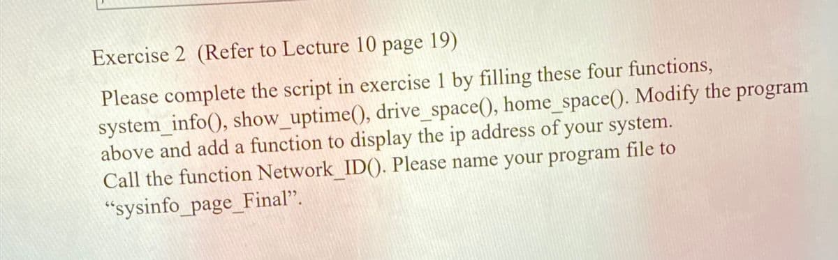 Exercise 2 (Refer to Lecture 10 page 19)
Please complete the script in exercise 1 by filling these four functions,
system_info(), show_uptime(), drive_space(), home_space(). Modify the program
above and add a function to display the ip address of your system.
Call the function Network ID(). Please name your program file to
"sysinfo_page_Final".
