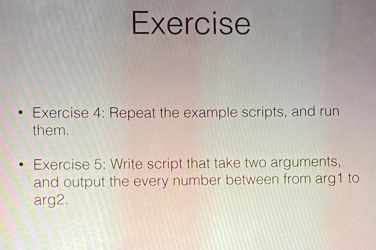 Exercise
Exercise 4: Repeat the example scripts, and run
them.
• Exercise 5: Write script that take two arguments,
and output the every number between from arg1 to
arg2.
