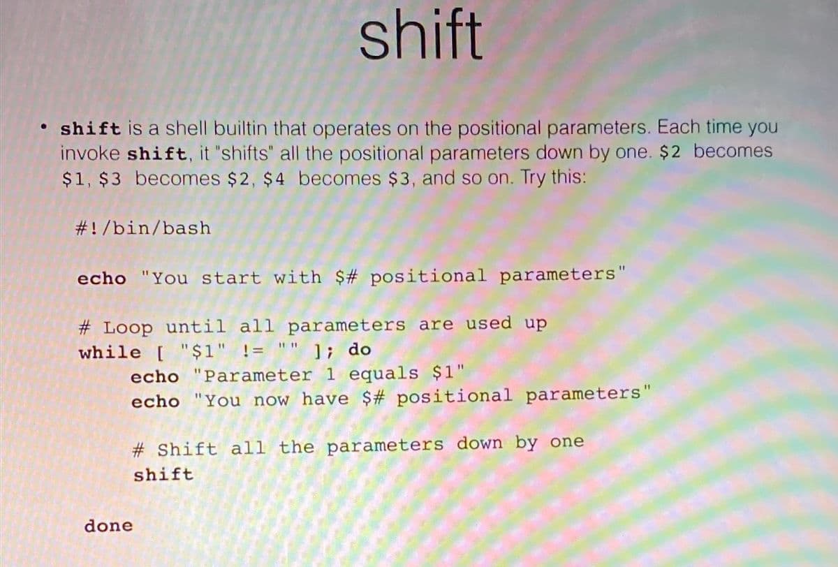 shift
• shift is a shell builtin that operates on the positional parameters. Each time you
invoke shift, it "shifts" all the positional parameters down by one. $2 becomes
$1, $3 becomes $2, $4 becomes $3, and so on. Try this:
#!/bin/bash
echo "You start with $# positional parameters"
# Loop until all parameters are used up
while [ "$1" != "" 1; do
echo "Parameter 1 equals $1"
echo "You now have $# positional parameters"
# Shift all the parameters down by one
shift
done
