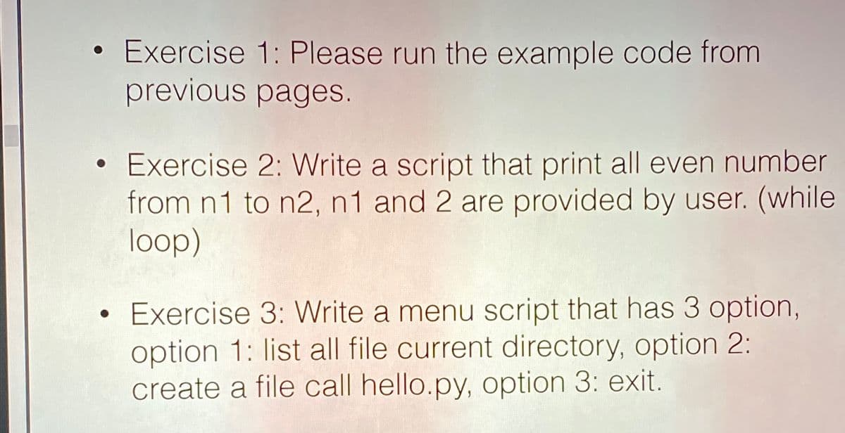 Exercise 1: Please run the example code from
previous pages.
Exercise 2: Write a script that print all even number
from n1 to n2, n1 and 2 are provided by user. (while
loop)
Exercise 3: Write a menu script that has 3 option,
option 1: list all file current directory, option 2:
create a file call hello.py, option 3: exit.
