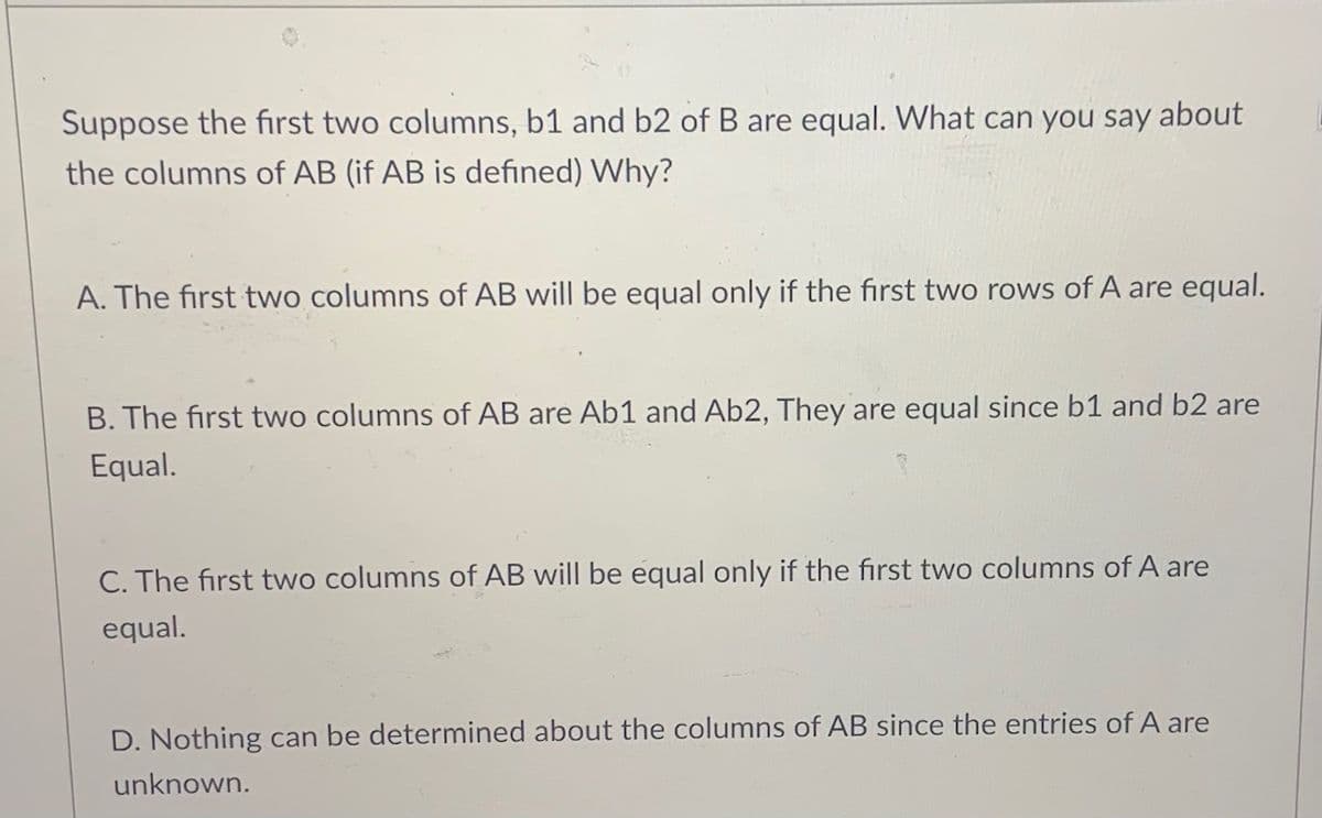 Suppose the first two columns, b1 and b2 of B are equal. WWhat can you say about
the columns of AB (if AB is defined) Why?
A. The first two columns of AB will be equal only if the first two rows of A are equal.
B. The first two columns of AB are Ab1 and Ab2, They are equal since b1 and b2 are
Equal.
C. The first two columns of AB will be equal only if the first two columns of A are
equal.
D. Nothing can be determined about the columns of AB since the entries of A are
unknown.

