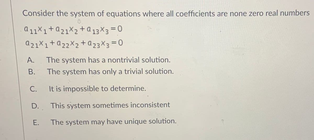 Consider the system of equations where all coefficients are none zero real numbers
a 11×1+a21X2+ a 13×3 = 0
az1X1+Q22X2+Q23X3=0
A.
The system has a nontrivial solution.
В.
The system has only a trivial solution.
С.
It is impossible to determine.
D.
This system sometimes inconsistent
Е.
The system may have unique solution.
B.
